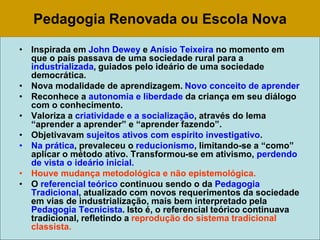 Pedagogia Renovada ou Escola Nova
• Inspirada em John Dewey e Anísio Teixeira no momento em
que o país passava de uma sociedade rural para a
industrializada, guiados pelo ideário de uma sociedade
democrática.
• Nova modalidade de aprendizagem. Novo conceito de aprender
• Reconhece a autonomia e liberdade da criança em seu diálogo
com o conhecimento.
• Valoriza a criatividade e a socialização, através do lema
“aprender a aprender” e “aprender fazendo”.
• Objetivavam sujeitos ativos com espírito investigativo.
• Na prática, prevaleceu o reducionismo, limitando-se a “como”
aplicar o método ativo. Transformou-se em ativismo, perdendo
de vista o ideário inicial.
• Houve mudança metodológica e não epistemológica.
• O referencial teórico continuou sendo o da Pedagogia
Tradicional, atualizado com novos requerimentos da sociedade
em vias de industrialização, mais bem interpretado pela
Pedagogia Tecnicista. Isto é, o referencial teórico continuava
tradicional, refletindo a reprodução do sistema tradicional
classista.
 