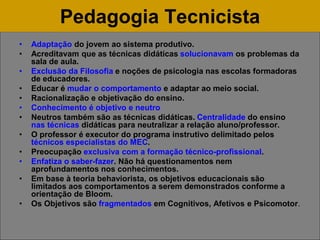 Pedagogia Tecnicista
• Adaptação do jovem ao sistema produtivo.
• Acreditavam que as técnicas didáticas solucionavam os problemas da
sala de aula.
• Exclusão da Filosofia e noções de psicologia nas escolas formadoras
de educadores.
• Educar é mudar o comportamento e adaptar ao meio social.
• Racionalização e objetivação do ensino.
• Conhecimento é objetivo e neutro
• Neutros também são as técnicas didáticas. Centralidade do ensino
nas técnicas didáticas para neutralizar a relação aluno/professor.
• O professor é executor do programa instrutivo delimitado pelos
técnicos especialistas do MEC.
• Preocupação exclusiva com a formação técnico-profissional.
• Enfatiza o saber-fazer. Não há questionamentos nem
aprofundamentos nos conhecimentos.
• Em base à teoria behaviorista, os objetivos educacionais são
limitados aos comportamentos a serem demonstrados conforme a
orientação de Bloom.
• Os Objetivos são fragmentados em Cognitivos, Afetivos e Psicomotor.
 