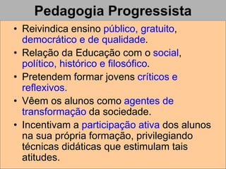 Pedagogia Progressista
• Reivindica ensino público, gratuito,
democrático e de qualidade.
• Relação da Educação com o social,
político, histórico e filosófico.
• Pretendem formar jovens críticos e
reflexivos.
• Vêem os alunos como agentes de
transformação da sociedade.
• Incentivam a participação ativa dos alunos
na sua própria formação, privilegiando
técnicas didáticas que estimulam tais
atitudes.
 