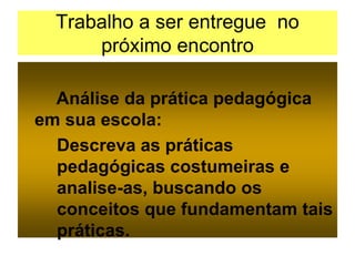 Trabalho a ser entregue no
próximo encontro
Análise da prática pedagógica
em sua escola:
Descreva as práticas
pedagógicas costumeiras e
analise-as, buscando os
conceitos que fundamentam tais
práticas.
 