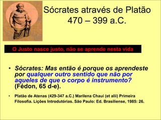 Sócrates através de Platão
470 – 399 a.C.
• Sócrates: Mas então é porque os aprendeste
por qualquer outro sentido que não por
aqueles de que o corpo é instrumento?
(Fédon, 65 d-e).
• Platão de Atenas (429-347 a.C.) Marilena Chauí (et alii) Primeira
Filosofia. Lições Introdutórias. São Paulo: Ed. Brasiliense, 1985: 26.
O Justo nasce justo, não se aprende nesta vida
 