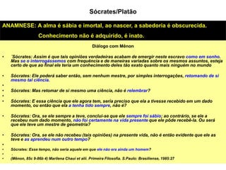 Diálogo com Mênon
• ´Sócrates: Assim é que tais opiniões verdadeiras acabam de emergir neste escravo como em sonho.
Mas se o interrogássemos com frequência e de maneiras variadas sobre os mesmos assuntos, esteja
certo de que ao final ele teria um conhecimento deles tão exato quanto mais ninguém no mundo
• Sócrates: Ele poderá saber então, sem nenhum mestre, por simples interrogações, retomando de si
mesmo tal ciência.
•
• Sócrates: Mas retomar de si mesmo uma ciência, não é relembrar?
•
• Sócrates: E essa ciência que ele agora tem, seria preciso que ela a tivesse recebido em um dado
momento, ou então que ela a tenha tido sempre, não é?
• Sócrates: Ora, se ele sempre a teve, conclui-se que ele sempre foi sábio; ao contrário, se ele a
recebeu num dado momento, não foi certamente na vida presente que ele pôde recebê-la. Ou será
que ele teve um mestre de geometria?
• Sócrates: Ora, se ele não recebeu (tais opiniões) na presente vida, não é então evidente que ele as
teve e as aprendeu num outro tempo?
•
• Sócrates: Esse tempo, não seria aquele em que ele não era ainda um homem?
• .
• (Mênon, 85c 9-86b 4) Marilena Chauí et alii. Primeira Filosofia. S.Paulo: Brasiliense, 1985:27
ANAMNESE: A alma é sábia e imortal, ao nascer, a sabedoria é obscurecida.
Conhecimento não é adquirido, é inato.
Sócrates/Platão
 