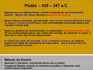Platão – 429 – 347 a.C.
Defende que um método eficaz e correto necessita de um fundamento
teórico – Mundo das idéias. Escreve a Alegoria da Caverna
• Busca valores universais, permanentes. Uma norma racional aplicável a todos
os casos e a todos os indivíduos. Uma racionalidade e princípios gerais que
regulem a nossa ação.
• Elabora a doutrina da reminiscência ( ou anamnese). O conhecimento é inato.
Há um conhecimento prévio que a alma traz consigo. Ao encarnar no corpo, a
alma tem a visão das formas obscurecida.
• A virtude não pode ser ensinada, ou já a trazemos conosco, ou nenhum
mestre será capaz de introduzí-la em nossa alma, que é característica da
própria natureza humana.
• Método de Ensino:
• Aprender é relembrar, articulando teoria com a prática
• O papel do filósofo, através da maiêutica socrática, é despertar esse
conhecimento esquecido.
 