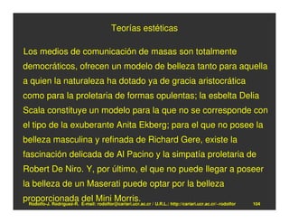 Teorías estéticas

Los medios de comunicación de masas son totalmente
democráticos, ofrecen un modelo de belleza tanto para aquella
a quien la naturaleza ha dotado ya de gracia aristocrática
como para la proletaria de formas opulentas; la esbelta Delia
Scala constituye un modelo para la que no se corresponde con
el tipo de la exuberante Anita Ekberg; para el que no posee la
belleza masculina y refinada de Richard Gere, existe la
fascinación delicada de Al Pacino y la simpatía proletaria de
Robert De Niro. Y, por último, el que no puede llegar a poseer
la belleza de un Maserati puede optar por la belleza
proporcionada E-mail:Mini Morris. / U.R.L.: http://cariari.ucr.ac.cr/~rodolfor
 Rodolfo-J. Rodríguez-R.
                         del rodolfor@cariari.ucr.ac.cr                          104
 
