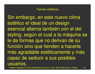 Teorías estéticas

Sin embargo, en este nuevo clima
estético el ideal de un design
esencial alterna también con el del
styling, según el cual a la máquina se
le da formas que no derivan de su
función sino que tienden a hacerla
más agradable estéticamente y más
capaz de seducir a sus posibles
usuarios.
Rodolfo-J. Rodríguez-R. E-mail: rodolfor@cariari.ucr.ac.cr / U.R.L.: http://cariari.ucr.ac.cr/~rodolfor   114
 