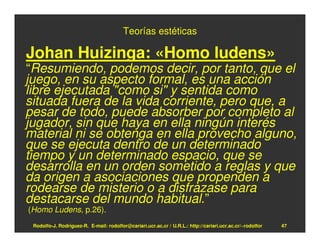 Teorías estéticas

Johan Huizinga: «Homo ludens»
“Resumiendo, podemos decir, por tanto, que el
juego, en su aspecto formal, es una acción
libre ejecutada "como si" y sentida como
situada fuera de la vida corriente, pero que, a
pesar de todo, puede absorber por completo al
jugador, sin que haya en ella ningún interés
material ni se obtenga en ella provecho alguno,
que se ejecuta dentro de un determinado
tiempo y un determinado espacio, que se
desarrolla en un orden sometido a reglas y que
da origen a asociaciones que propenden a
rodearse de misterio o a disfrazase para
destacarse del mundo habitual.”
(Homo Ludens, p.26).
 Rodolfo-J. Rodríguez-R. E-mail: rodolfor@cariari.ucr.ac.cr / U.R.L.: http://cariari.ucr.ac.cr/~rodolfor   47
 