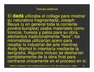 Teorías estéticas

El dadá utilizaba el collage para mostrar
su naturaleza fragmentada; Joseph
Beuys (y en general toda la corriente
povera europea) usaba materiales como
troncos, huesos y palos para su obra,
elementos tradicionalmente "feos"; los
minimalistas utilizarían acero para
resaltar lo industrial del arte mientras
Andy Warhol lo intentaría mediante la
serigrafía. Algunos incluso se desharían
completamente de la obra final para
centrarse únicamente en el proceso en sí.
 Rodolfo-J. Rodríguez-R. E-mail: rodolfor@cariari.ucr.ac.cr / U.R.L.: http://cariari.ucr.ac.cr/~rodolfor   84
 
