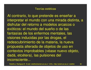 Teorías estéticas

Al contrario, lo que pretende es enseñar a
interpretar el mundo con una mirada distinta, a
disfrutar del retorno a modelos arcaicos o
exóticos: el mundo del sueño o de las
fantasías de los enfermos mentales, las
visiones inducidas por las drogas, el
redescubrimiento de la materia, la nueva
propuesta alterada de objetos de uso en
contextos improbables (véase nuevo objeto,
dadá, etcétera), las pulsiones del
inconsciente...
 Rodolfo-J. Rodríguez-R. E-mail: rodolfor@cariari.ucr.ac.cr / U.R.L.: http://cariari.ucr.ac.cr/~rodolfor   92
 