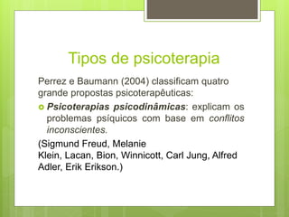 Tipos de psicoterapia
Perrez e Baumann (2004) classificam quatro
grande propostas psicoterapêuticas:
 Psicoterapias psicodinâmicas: explicam os
problemas psíquicos com base em conflitos
inconscientes.
(Sigmund Freud, Melanie
Klein, Lacan, Bion, Winnicott, Carl Jung, Alfred
Adler, Erik Erikson.)
 