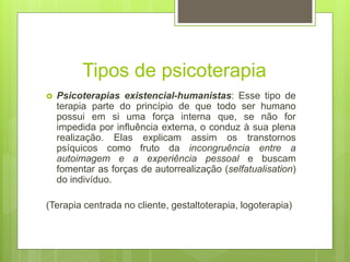 Tipos de psicoterapia
 Psicoterapias existencial-humanistas: Esse tipo de
terapia parte do princípio de que todo ser humano
possui em si uma força interna que, se não for
impedida por influência externa, o conduz à sua plena
realização. Elas explicam assim os transtornos
psíquicos como fruto da incongruência entre a
autoimagem e a experiência pessoal e buscam
fomentar as forças de autorrealização (selfatualisation)
do indivíduo.
(Terapia centrada no cliente, gestaltoterapia, logoterapia)
 
