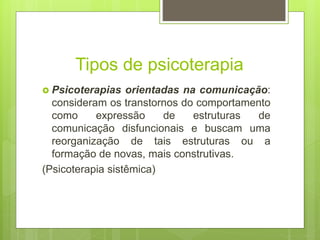 Tipos de psicoterapia
 Psicoterapias orientadas na comunicação:
consideram os transtornos do comportamento
como expressão de estruturas de
comunicação disfuncionais e buscam uma
reorganização de tais estruturas ou a
formação de novas, mais construtivas.
(Psicoterapia sistêmica)
 