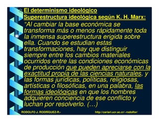 El determinismo ideológico
 Superestructura ideológica según K. H. Marx:
 “Al cambiar la base económica se
 transforma más o menos rápidamente toda
 la inmensa superestructura erigida sobre
 ella. Cuando se estudian estas
 transformaciones, hay que distinguir
 siempre entre los cambios materiales
 ocurridos entre las condiciones económicas
 de producción que pueden apreciarse con la
 exactitud propia de las ciencias naturales, y
 las formas jurídicas, políticas, religiosas,
 artísticas o filosóficas, en una palabra, las
 formas ideológicas en que los hombres
 adquieren conciencia de ese conflicto y
 luchan por resolverlo. (…)
RODOLFO J. RODRÍGUEZ-R.-   http://cariari.ucr.ac.cr/~rodolfor/
 