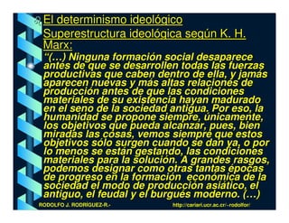 El determinismo ideológico
 Superestructura ideológica según K. H.
 Marx:
 “(…) Ninguna formación social desaparece
 antes de que se desarrollen todas las fuerzas
 productivas que caben dentro de ella, y jamás
 aparecen nuevas y más altas relaciones de
 producción antes de que las condiciones
 materiales de su existencia hayan madurado
 en el seno de la sociedad antigua. Por eso, la
 humanidad se propone siempre, únicamente,
 los objetivos que pueda alcanzar, pues, bien
 miradas las cosas, vemos siempre que estos
 objetivos sólo surgen cuando se dan ya, o por
 lo menos se están gestando, las condiciones
 materiales para la solución. A grandes rasgos,
 podemos designar como otras tantas épocas
 de progreso en la formación económica de la
 sociedad el modo de producción asiático, el
 antiguo, el feudal y el burgués moderno. (…)
RODOLFO J. RODRÍGUEZ-R.-   http://cariari.ucr.ac.cr/~rodolfor/
 