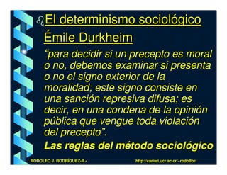 El determinismo sociológico
     Émile Durkheim
     “para decidir si un precepto es moral
     o no, debemos examinar si presenta
     o no el signo exterior de la
     moralidad; este signo consiste en
     una sanción represiva difusa; es
     decir, en una condena de la opinión
     pública que vengue toda violación
     del precepto”.
     Las reglas del método sociológico
RODOLFO J. RODRÍGUEZ-R.-   http://cariari.ucr.ac.cr/~rodolfor/
 
