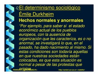 El determinismo sociológico
    Émile Durkheim
    Hechos normales y anormales
    “Por ejemplo, para saber si el estado
    económico actual de los pueblos
    europeos, con la ausencia de
    organización que les caracteriza, es o no
    anormal, se investigará lo que, en el
    pasado, ha dado nacimiento al mismo. Si
    estas condiciones son todavía aquellas
    en que nuestras sociedades están
    colocadas, es que esta situación es
    normal a pesar de las protestas que
    origine.
RODOLFO J. RODRÍGUEZ-R.-  http://cariari.ucr.ac.cr/~rodolfor/
 