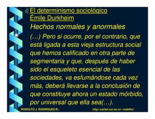 El determinismo sociológico
     Émile Durkheim
     Hechos normales y anormales
     (…) Pero si ocurre, por el contrario, que
     está ligada a esta vieja estructura social
     que hemos calificado en otra parte de
     segmentaria y que, después de haber
     sido el esqueleto esencial de las
     sociedades, va esfumándose cada vez
     más, deberá llevarse a la conclusión de
     que constituye ahora un estado mórbido,
     por universal que ella sea(…).
RODOLFO J. RODRÍGUEZ-R.-    http://cariari.ucr.ac.cr/~rodolfor/
 
