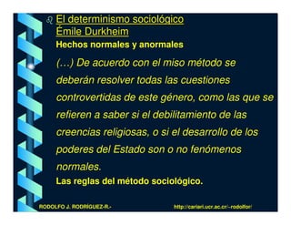El determinismo sociológico
     Émile Durkheim
     Hechos normales y anormales

     (…) De acuerdo con el miso método se
     deberán resolver todas las cuestiones
     controvertidas de este género, como las que se
     refieren a saber si el debilitamiento de las
     creencias religiosas, o si el desarrollo de los
     poderes del Estado son o no fenómenos
     normales.
     Las reglas del método sociológico.

RODOLFO J. RODRÍGUEZ-R.-        http://cariari.ucr.ac.cr/~rodolfor/
 