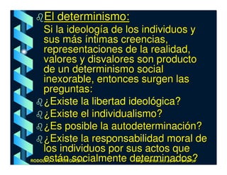 El determinismo:
     Si la ideología de los individuos y
     sus más íntimas creencias,
     representaciones de la realidad,
     valores y disvalores son producto
     de un determinismo social
     inexorable, entonces surgen las
     preguntas:
     ¿Existe la libertad ideológica?
     ¿Existe el individualismo?
     ¿Es posible la autodeterminación?
     ¿Existe la responsabilidad moral de
     los individuos por sus actos que
     están socialmente determinados?
RODOLFO J. RODRÍGUEZ-R.-   http://cariari.ucr.ac.cr/~rodolfor/
 