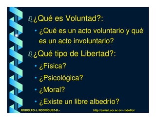 ¿Qué es Voluntad?:
        • ¿Qué es un acto voluntario y qué
          es un acto involuntario?
       ¿Qué tipo de Libertad?:
        • ¿Física?
        • ¿Psicológica?
        • ¿Moral?
        • ¿Existe un libre albedrío?
RODOLFO J. RODRÍGUEZ-R.-   http://cariari.ucr.ac.cr/~rodolfor/
 