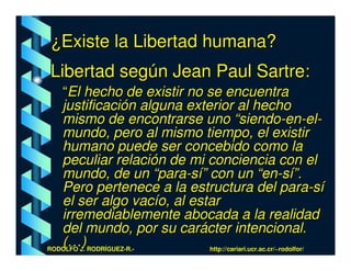 ¿Existe la Libertad humana?
Libertad según Jean Paul Sartre:
   “El hecho de existir no se encuentra
   justificación alguna exterior al hecho
   mismo de encontrarse uno “siendo-en-el-
   mundo, pero al mismo tiempo, el existir
   humano puede ser concebido como la
   peculiar relación de mi conciencia con el
   mundo, de un “para-sí” con un “en-sí”.
   Pero pertenece a la estructura del para-sí
   el ser algo vacío, al estar
   irremediablemente abocada a la realidad
   del mundo, por su carácter intencional.
   (…)
RODOLFO J. RODRÍGUEZ-R.-    http://cariari.ucr.ac.cr/~rodolfor/
 