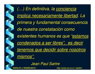 (…) En definitiva, la conciencia
    implica necesariamente libertad. La
    primera y fundamental consecuencia
    de nuestra constatación como
    existentes humanos es que “estamos
    condenados a ser libres”, es decir
    tenemos que decidir sobre nosotros
    mismos”.
                  Jean Paul Sartre
RODOLFO J. RODRÍGUEZ-R.-        http://cariari.ucr.ac.cr/~rodolfor/
 