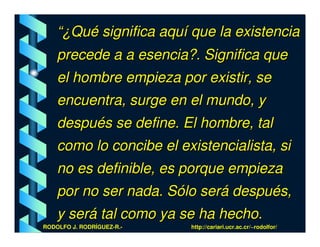“¿Qué significa aquí que la existencia
    precede a a esencia?. Significa que
    el hombre empieza por existir, se
    encuentra, surge en el mundo, y
    después se define. El hombre, tal
    como lo concibe el existencialista, si
    no es definible, es porque empieza
    por no ser nada. Sólo será después,
    y será tal como ya se ha hecho.
RODOLFO J. RODRÍGUEZ-R.-   http://cariari.ucr.ac.cr/~rodolfor/
 