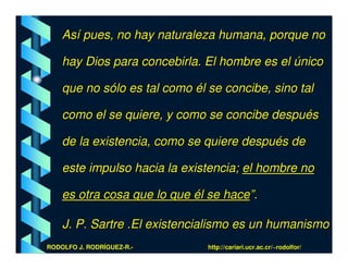 Así pues, no hay naturaleza humana, porque no

    hay Dios para concebirla. El hombre es el único

    que no sólo es tal como él se concibe, sino tal

    como el se quiere, y como se concibe después

    de la existencia, como se quiere después de

    este impulso hacia la existencia; el hombre no

    es otra cosa que lo que él se hace”.

    J. P. Sartre .El existencialismo es un humanismo
RODOLFO J. RODRÍGUEZ-R.-       http://cariari.ucr.ac.cr/~rodolfor/
 