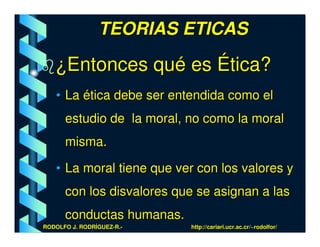 TEORIAS ETICAS

   ¿Entonces qué es Ética?
   • La ética debe ser entendida como el
      estudio de la moral, no como la moral
      misma.

   • La moral tiene que ver con los valores y
      con los disvalores que se asignan a las
      conductas humanas.
RODOLFO J. RODRÍGUEZ-R.-   http://cariari.ucr.ac.cr/~rodolfor/
 