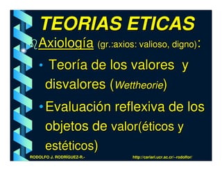 TEORIAS ETICAS
   Axiología (gr.:axios: valioso, digno):
   • Teoría de los valores y
      disvalores (Wettheorie)
   • Evaluación reflexiva de los
     objetos de valor(éticos y
     estéticos)
RODOLFO J. RODRÍGUEZ-R.-   http://cariari.ucr.ac.cr/~rodolfor/
 