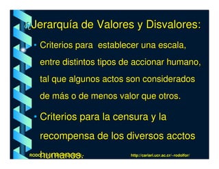 Jerarquía de Valores y Disvalores:
 • Criterios para establecer una escala,
    entre distintos tipos de accionar humano,
    tal que algunos actos son considerados
    de más o de menos valor que otros.

 • Criterios para la censura y la
    recompensa de los diversos acctos
    humanos.
RODOLFO J. RODRÍGUEZ-R.-   http://cariari.ucr.ac.cr/~rodolfor/
 
