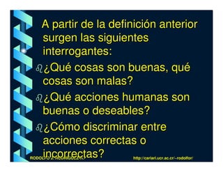 A partir de la definición anterior
     surgen las siguientes
     interrogantes:
     ¿Qué cosas son buenas, qué
     cosas son malas?
     ¿Qué acciones humanas son
     buenas o deseables?
     ¿Cómo discriminar entre
     acciones correctas o
     incorrectas?
RODOLFO J. RODRÍGUEZ-R.-   http://cariari.ucr.ac.cr/~rodolfor/
 