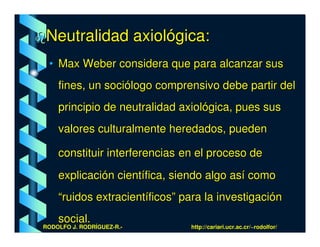 Neutralidad axiológica:
 • Max Weber considera que para alcanzar sus
    fines, un sociólogo comprensivo debe partir del
    principio de neutralidad axiológica, pues sus
    valores culturalmente heredados, pueden

    constituir interferencias en el proceso de
    explicación científica, siendo algo así como
    “ruidos extracientíficos” para la investigación
    social.
RODOLFO J. RODRÍGUEZ-R.-       http://cariari.ucr.ac.cr/~rodolfor/
 