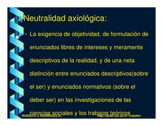 Neutralidad axiológica:
 • La exigencia de objetividad, de formulación de

    enunciados libres de intereses y meramente

    descriptivos de la realidad, y de una neta

    distinción entre enunciados descriptivos(sobre

    el ser) y enunciados normativos (sobre el

    deber ser) en las investigaciones de las

    ciencias sociales y los trabajos teóricos
RODOLFO J. RODRÍGUEZ-R.-        http://cariari.ucr.ac.cr/~rodolfor/
 