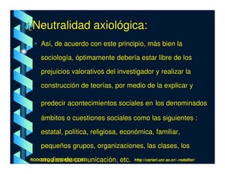 Neutralidad axiológica:
 • Así, de acuerdo con este principio, más bien la

    sociología, óptimamente debería estar libre de los

    prejuicios valorativos del investigador y realizar la

    construcción de teorías, por medio de la explicar y

    predecir acontecimientos sociales en los denominados

    ámbitos o cuestiones sociales como las siguientes :

    estatal, política, religiosa, económica, familiar,

    pequeños grupos, organizaciones, las clases, los

    medios de comunicación, etc.
RODOLFO J. RODRÍGUEZ-R.-             http://cariari.ucr.ac.cr/~rodolfor/
 