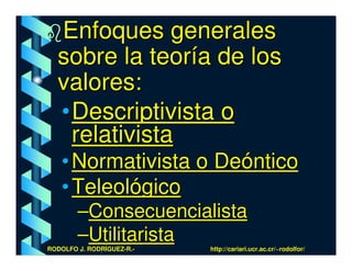 Enfoques generales
  sobre la teoría de los
  valores:
  • Descriptivista o
    relativista
   • Normativista o Deóntico
   • Teleológico
        –Consecuencialista
        –Utilitarista
RODOLFO J. RODRÍGUEZ-R.-   http://cariari.ucr.ac.cr/~rodolfor/
 