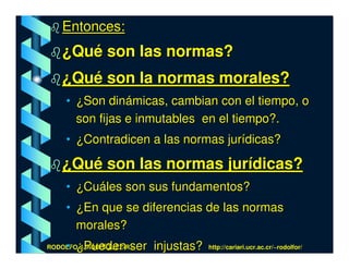 Entonces:
    ¿Qué son las normas?
    ¿Qué son la normas morales?
     • ¿Son dinámicas, cambian con el tiempo, o
       son fijas e inmutables en el tiempo?.
     • ¿Contradicen a las normas jurídicas?

    ¿Qué son las normas jurídicas?
     • ¿Cuáles son sus fundamentos?
     • ¿En que se diferencias de las normas
       morales?
     • ¿Pueden ser injustas?
RODOLFO J. RODRÍGUEZ-R.-       http://cariari.ucr.ac.cr/~rodolfor/
 