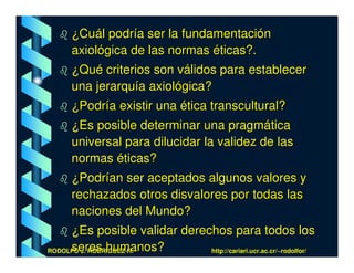 ¿Cuál podría ser la fundamentación
     axiológica de las normas éticas?.
     ¿Qué criterios son válidos para establecer
     una jerarquía axiológica?
     ¿Podría existir una ética transcultural?
     ¿Es posible determinar una pragmática
     universal para dilucidar la validez de las
     normas éticas?
     ¿Podrían ser aceptados algunos valores y
     rechazados otros disvalores por todas las
     naciones del Mundo?
     ¿Es posible validar derechos para todos los
     seres humanos?
RODOLFO J. RODRÍGUEZ-R.-      http://cariari.ucr.ac.cr/~rodolfor/
 
