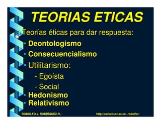 TEORIAS ETICAS
Teorías éticas para dar respuesta:
• Deontologismo
• Consecuencialismo
 • Utilitarismo:
    - Egoísta
    - Social
 • Hedonismo
 • Relativismo
RODOLFO J. RODRÍGUEZ-R.-   http://cariari.ucr.ac.cr/~rodolfor/
 