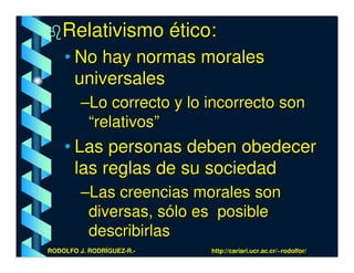 Relativismo ético:
    • No hay normas morales
      universales
         –Lo correcto y lo incorrecto son
          “relativos”
    • Las personas deben obedecer
      las reglas de su sociedad
         –Las creencias morales son
          diversas, sólo es posible
          describirlas
RODOLFO J. RODRÍGUEZ-R.-   http://cariari.ucr.ac.cr/~rodolfor/
 