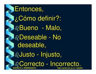 Entonces,
 ¿Cómo definir?:
  Bueno - Malo,
  Deseable - No
  deseable,
  Justo - Injusto,
  Correcto - Incorrecto.
RODOLFO J. RODRÍGUEZ-R.-   http://cariari.ucr.ac.cr/~rodolfor/
 