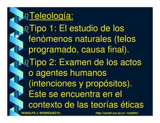 Teleología:
    Tipo 1: El estudio de los
    fenómenos naturales (telos
    programado, causa final).
    Tipo 2: Examen de los actos
    o agentes humanos
    (intenciones y propósitos).
    Este se encuentra en el
    contexto de las teorías éticas
RODOLFO J. RODRÍGUEZ-R.-   http://cariari.ucr.ac.cr/~rodolfor/
 