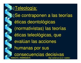 Teleología:
    Se contraponen a las teorías
    éticas deontológicas
    (normativistas) las teorías
    éticas teleológicas, que
    evalúan las acciones
    humanas por sus
    consecuencias decisivas
RODOLFO J. RODRÍGUEZ-R.-   http://cariari.ucr.ac.cr/~rodolfor/
 
