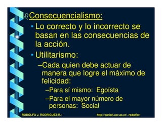 Consecuencialismo:
    • Lo correcto y lo incorrecto se
      basan en las consecuencias de
      la acción.
    • Utilitarismo:
         –Cada quien debe actuar de
          manera que logre el máximo de
          felicidad:
              –Para sí mismo: Egoísta
              –Para el mayor número de
               personas: Social
RODOLFO J. RODRÍGUEZ-R.-     http://cariari.ucr.ac.cr/~rodolfor/
 