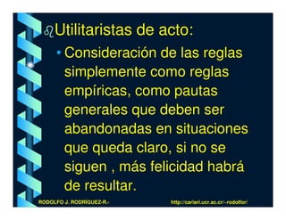 Utilitaristas de acto:
      • Consideración de las reglas
        simplemente como reglas
        empíricas, como pautas
        generales que deben ser
        abandonadas en situaciones
        que queda claro, si no se
        siguen , más felicidad habrá
        de resultar.
RODOLFO J. RODRÍGUEZ-R.-   http://cariari.ucr.ac.cr/~rodolfor/
 