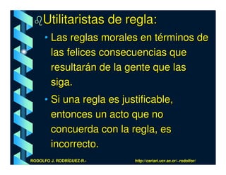 Utilitaristas de regla:
      • Las reglas morales en términos de
        las felices consecuencias que
        resultarán de la gente que las
        siga.
      • Si una regla es justificable,
        entonces un acto que no
        concuerda con la regla, es
        incorrecto.
RODOLFO J. RODRÍGUEZ-R.-   http://cariari.ucr.ac.cr/~rodolfor/
 