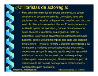 Utilitaristas de acto/regla:
      • Para entender mejor los conceptos anteriores, se puede
        considerar el escenario siguiente: Un cirujano tiene seis
        pacientes: uno necesita un hígado, otro un páncreas, otro una
        vesícula biliar y dos necesitan riñones. El sexto paciente se
        acaba de operar del apéndice. ¿Debe el cirujano matar al
        sexto paciente y trasplantar sus órganos al resto de
        pacientes? Esto violaría obviamente los derechos del sexto
        paciente, pero el utilitarismo implica que dada una elección
        binaria entre (1) matar al hombre y distribuir sus órganos o (2)
        no matarlo, y muriendo en consecuencia los otros cinco,
        deberíamos escoger la segunda opción según la óptica del
        utilitarismo del acto. Por supuesto, es posible que haya
        motivos para no matarle según utilitarismo del acto, pero el
        utilitarismo de las normas puede provenir motivos menos
        conditionales para no matarlo.
RODOLFO J. RODRÍGUEZ-R.-                  http://cariari.ucr.ac.cr/~rodolfor/
 