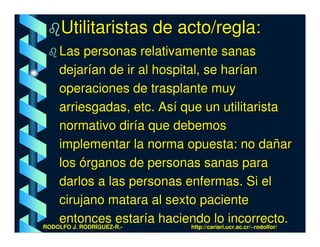 Utilitaristas de acto/regla:
    Las personas relativamente sanas
    dejarían de ir al hospital, se harían
    operaciones de trasplante muy
    arriesgadas, etc. Así que un utilitarista
    normativo diría que debemos
    implementar la norma opuesta: no dañar
    los órganos de personas sanas para
    darlos a las personas enfermas. Si el
    cirujano matara al sexto paciente
    entonces estaría haciendo lo incorrecto.
RODOLFO J. RODRÍGUEZ-R.-     http://cariari.ucr.ac.cr/~rodolfor/
 