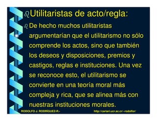 Utilitaristas de acto/regla:
    De hecho muchos utilitaristas
    argumentarían que el utilitarismo no sólo
    comprende los actos, sino que también
    los deseos y disposiciones, premios y
    castigos, reglas e instituciones. Una vez
    se reconoce esto, el utilitarismo se
    convierte en una teoría moral más
    compleja y rica, que se alinea más con
    nuestras instituciones morales.
RODOLFO J. RODRÍGUEZ-R.-   http://cariari.ucr.ac.cr/~rodolfor/
 