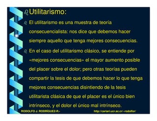 Utilitarismo:
    El utilitarismo es una muestra de teoría
    consecuencialista: nos dice que debemos hacer
    siempre aquello que tenga mejores consecuencias.

    En el caso del utilitarismo clásico, se entiende por
    «mejores consecuencias» el mayor aumento posible
    del placer sobre el dolor; pero otras teorías pueden
    compartir la tesis de que debemos hacer lo que tenga
    mejores consecuencias disintiendo de la tesis
    utilitarista clásica de que el placer es el único bien
    intrínseco, y el dolor el único mal intrínseco.
RODOLFO J. RODRÍGUEZ-R.-             http://cariari.ucr.ac.cr/~rodolfor/
 