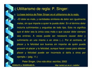Utilitarismo de regla: P. Singer:
    La base teórica de Peter Singer es el utilitarismo de la regla.

    «El dolor es malo, y cantidades similares de dolor son igualmente
    malas, sin que importe a quien le pueda doler. En el término dolor
    incluiría sufrimientos y angustias de todo tipo. Esto no significa
    que el dolor sea la única cosa mala o que causar dolor siempre
    sea erróneo. A veces puede ser necesario causar dolor y
    sufrimiento en uno mismo o en otros (...). Por el contrario, el
    placer y la felicidad son buenos sin importar de quién pueda
    provenir el placer y la felicidad, aunque hacer cosas para obtener
    placer y felicidad puede ser incorrecto si daña a otros por
    ejemplo.» (pág. 11.)

          Peter Singer, Una vida ética: escritos, 2002
RODOLFO J. RODRÍGUEZ-R.-                  http://cariari.ucr.ac.cr/~rodolfor/
 